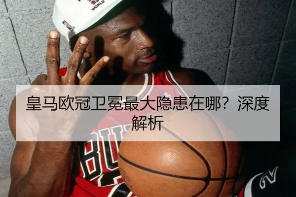 皇马欧冠卫冕最大隐患在哪？深度解析 - Kaiyun