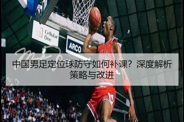 中国男足定位球防守如何补课？深度解析策略与改进