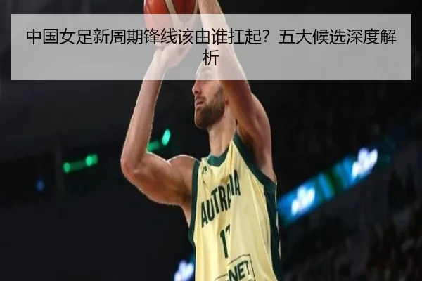 中国女足新周期锋线该由谁扛起？五大候选深度解析